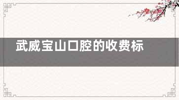 武威宝山口腔的收费标准+医院电话全分享：一文概括国产进口种植牙|牙齿正畸|全瓷牙等价格